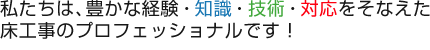 私たちは、豊かな経験・知識・技術・対応をそなえた床工事のプロフェッショナルです!